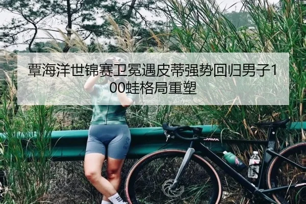 覃海洋世锦赛卫冕遇皮蒂强势回归男子100蛙格局重塑