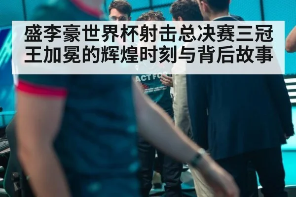盛李豪世界杯射击总决赛三冠王加冕的辉煌时刻与背后故事