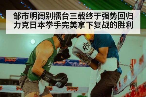 邹市明阔别擂台三载终于强势回归力克日本拳手完美拿下复战的胜利